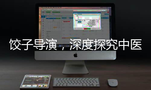 餃子導(dǎo)演，深度探究中醫(yī)藥的懂行人