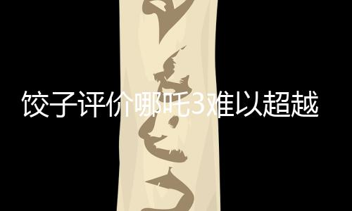餃子評價哪吒3難以超越哪吒之魔童降世
