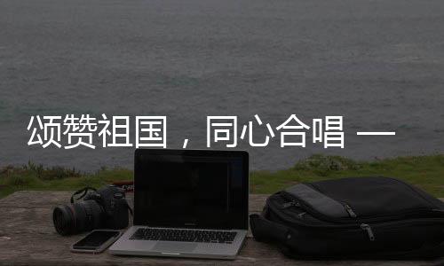 頌贊祖國，同心合唱 —— 十個(gè)勤天大唱我和我的祖國