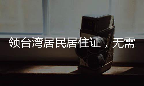領(lǐng)臺(tái)灣居民居住證，無(wú)需放棄臺(tái)灣戶籍——解讀相關(guān)政策與影響