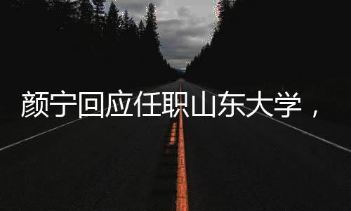 顏寧回應任職山東大學，并沒有