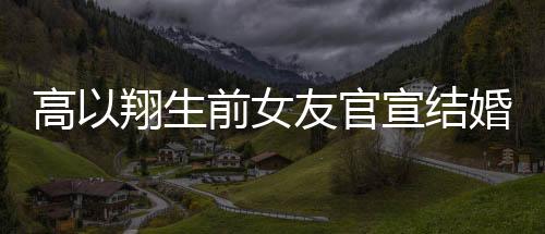 高以翔生前女友官宣結(jié)婚，愛情的新篇章