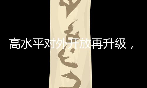 高水平對(duì)外開(kāi)放再升級(jí)，深化合作、創(chuàng)新引領(lǐng)、共筑繁榮