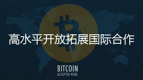 高水平開放拓展國際合作新空間