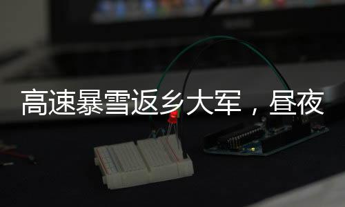 高速暴雪返鄉(xiāng)大軍，晝夜不息的歸家之路