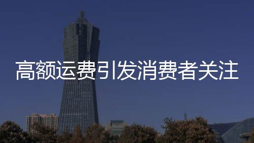 高額運(yùn)費(fèi)引發(fā)消費(fèi)者關(guān)注，浴霸退貨費(fèi)用達(dá)449元