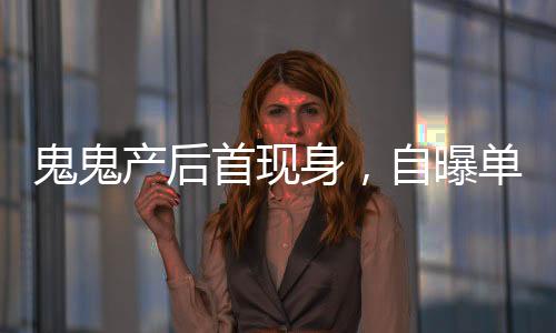 鬼鬼產(chǎn)后首現(xiàn)身，自曝單身，積極尋找男友