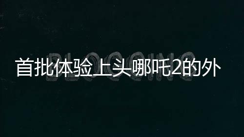 首批體驗上頭哪吒2的外國友人亮相，文化交流再添新篇章