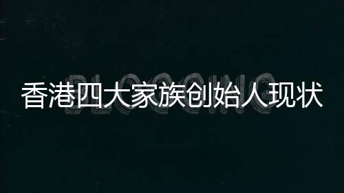 香港四大家族創(chuàng)始人現(xiàn)狀，李嘉誠健在引領(lǐng)未來