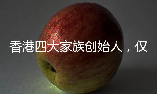 香港四大家族創(chuàng)始人，僅李嘉誠健在，傳奇背后的故事