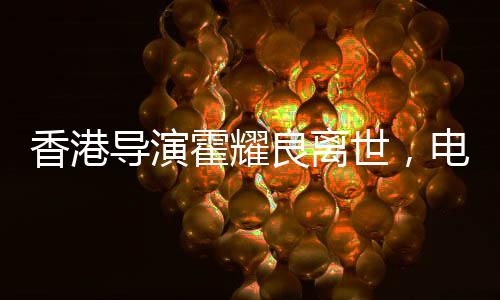 香港導(dǎo)演霍耀良離世，電影界痛失巨匠