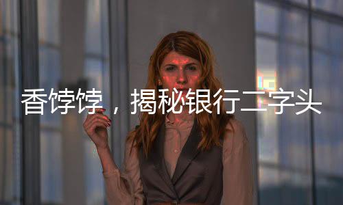 香餑餑，揭秘銀行二字頭存款的魅力和優(yōu)勢