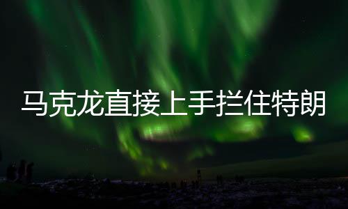 馬克龍直接上手攔住特朗普發(fā)言，國際峰會上的意外一幕