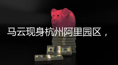 馬云現(xiàn)身杭州阿里園區(qū)，重磅探秘巴神的回歸之旅