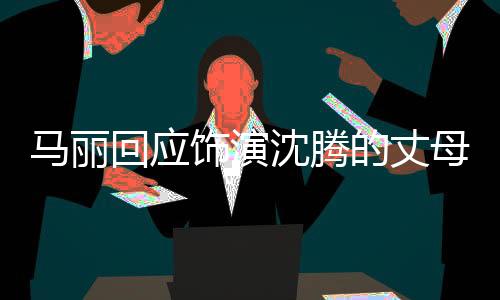 馬麗回應(yīng)飾演沈騰的丈母娘，重塑角色的深度內(nèi)涵與魅力風(fēng)采
