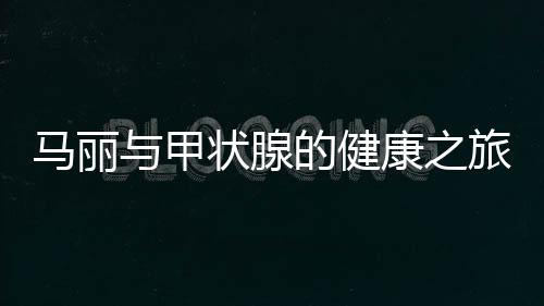 馬麗與甲狀腺的健康之旅，從了解到應(yīng)對(duì)的全面解析