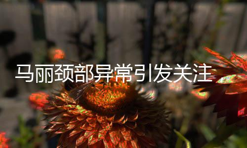 馬麗頸部異常引發(fā)關注，疑似甲狀腺問題