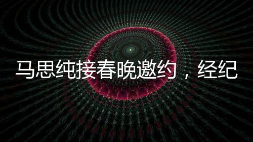 馬思純接春晚邀約，經(jīng)紀(jì)人喜極而泣