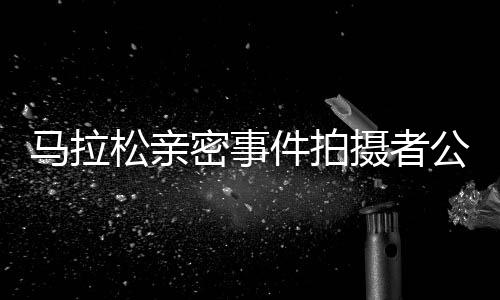 馬拉松親密事件拍攝者公開道歉，反思行為并承諾未來(lái)更加尊重他人隱私
