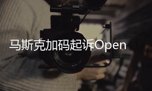 馬斯克加碼起訴OpenAI 后者發(fā)聲：毫無根據(jù)