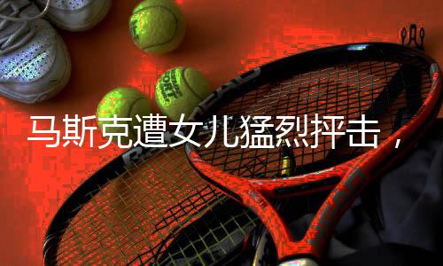 馬斯克遭女兒猛烈抨擊，家庭紛爭(zhēng)背后的真相