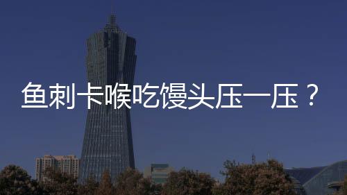 魚刺卡喉吃饅頭壓一壓？不科學！正確應對方法請牢記