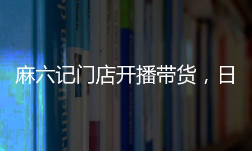 麻六記門店開播帶貨，日銷售額超250萬，熱點(diǎn)事件深度解析