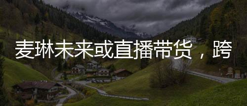 麥琳未來或直播帶貨，跨界發(fā)展的無限可能