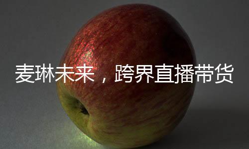 麥琳未來(lái)，跨界直播帶貨的新星冉冉升起