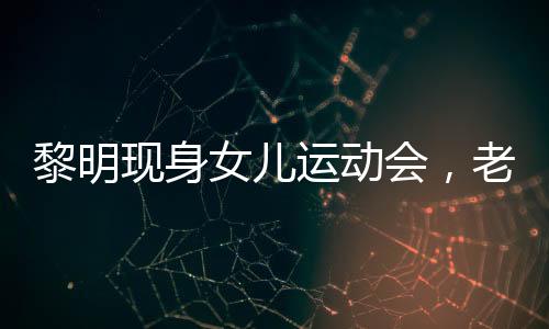 黎明現(xiàn)身女兒運動會，老婆罕見出鏡——溫馨家庭瞬間引發(fā)熱議