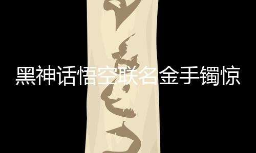 黑神話悟空聯(lián)名金手鐲驚艷亮相，售價高達4.6萬，跨界合作引領(lǐng)文化潮流
