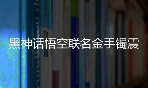 黑神話悟空聯(lián)名金手鐲震撼登場(chǎng)，售價(jià)高達(dá)4.6萬，限量珍藏，獨(dú)一無二的藝術(shù)品