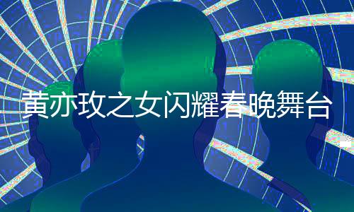 黃亦玫之女閃耀春晚舞臺(tái)，夢(mèng)想照進(jìn)現(xiàn)實(shí)的一二三四五六七八九十