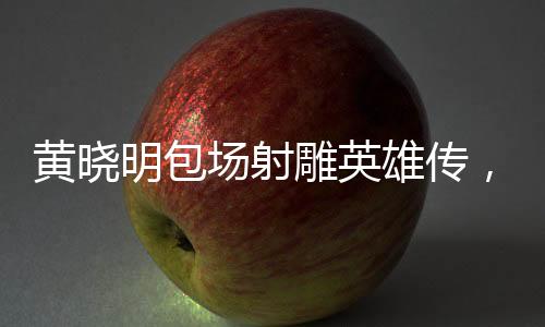 黃曉明包場(chǎng)射雕英雄傳，明星與經(jīng)典的碰撞