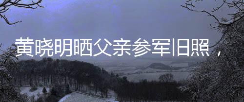 黃曉明曬父親參軍舊照，重溫家國情懷與英勇歲月