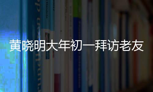 黃曉明大年初一拜訪老友郭伯伯，傳遞新春祝福，深化友情紐帶