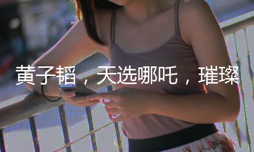 黃子韜，天選哪吒，璀璨閃耀的多元才華新星