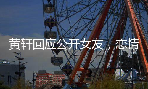 黃軒回應(yīng)公開女友，戀情揭曉，公眾關(guān)注下的坦然表白