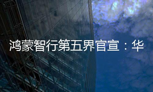 鴻蒙智行第五界官宣：華為與上汽聯(lián)合打造尚界，首期投入60億元，專屬團(tuán)隊(duì)超5000人