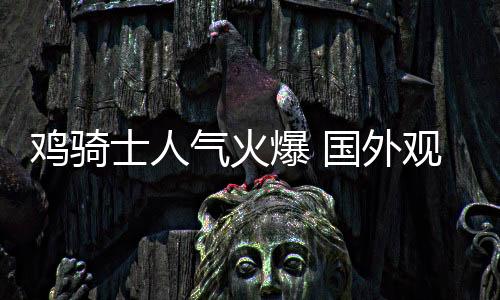 雞騎士人氣火爆 國(guó)外觀眾帶了一只雞去看《我的世界大電影》
