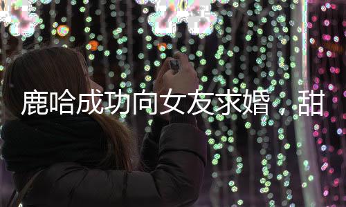 鹿哈成功向女友求婚，甜蜜愛情邁入新階段