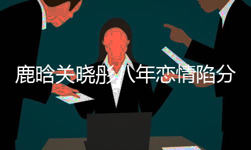 鹿晗關曉彤八年戀情陷分手疑云