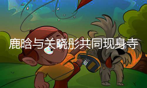 鹿晗與關(guān)曉彤共同現(xiàn)身寺廟，文化體驗(yàn)引熱議