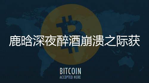 鹿晗深夜醉酒崩潰之際獲鄧超暖心安慰，友情的真摯讓人動(dòng)容