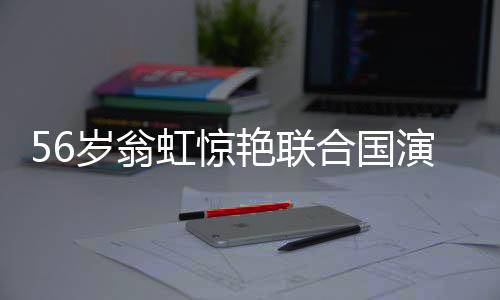 56歲翁虹驚艷聯(lián)合國(guó)演講，真正的大女主