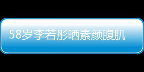 58歲李若彤曬素顏腹肌照，驚艷網(wǎng)友