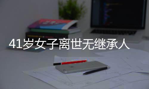 41歲女子離世無繼承人，房產(chǎn)最終歸屬國家——一起關(guān)注遺產(chǎn)繼承與社會議題