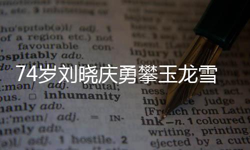 74歲劉曉慶勇攀玉龍雪山，不老傳奇的壯舉