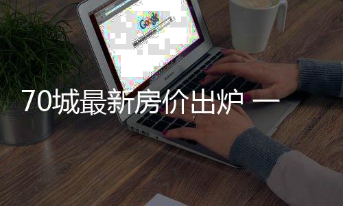 70城最新房價(jià)出爐 一線城市新房價(jià)格環(huán)比繼續(xù)上漲