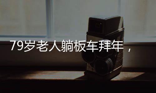 79歲老人躺板車拜年，獨(dú)特的傳統(tǒng)習(xí)俗與文化致敬